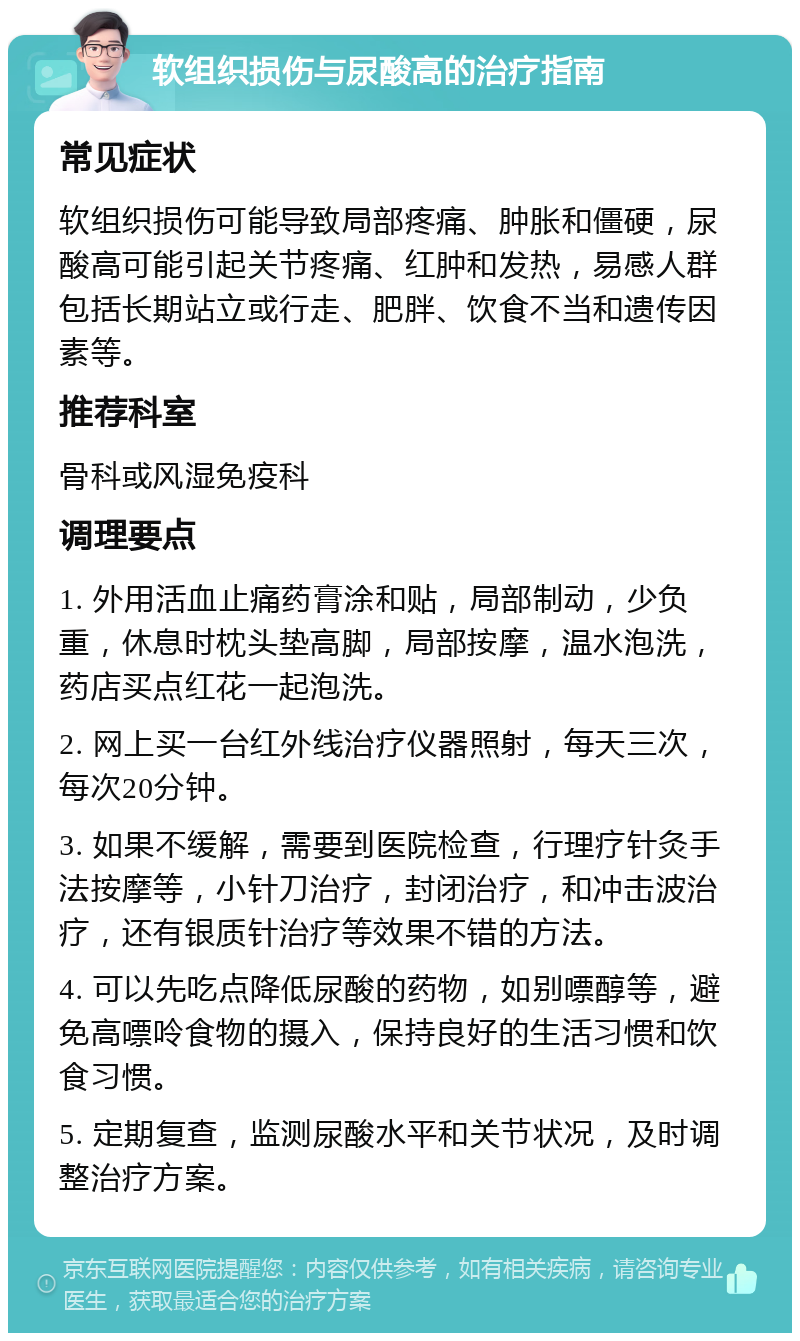 软组织损伤与尿酸高的治疗指南 常见症状 软组织损伤可能导致局部疼痛、肿胀和僵硬，尿酸高可能引起关节疼痛、红肿和发热，易感人群包括长期站立或行走、肥胖、饮食不当和遗传因素等。 推荐科室 骨科或风湿免疫科 调理要点 1. 外用活血止痛药膏涂和贴，局部制动，少负重，休息时枕头垫高脚，局部按摩，温水泡洗，药店买点红花一起泡洗。 2. 网上买一台红外线治疗仪器照射，每天三次，每次20分钟。 3. 如果不缓解，需要到医院检查，行理疗针灸手法按摩等，小针刀治疗，封闭治疗，和冲击波治疗，还有银质针治疗等效果不错的方法。 4. 可以先吃点降低尿酸的药物，如别嘌醇等，避免高嘌呤食物的摄入，保持良好的生活习惯和饮食习惯。 5. 定期复查，监测尿酸水平和关节状况，及时调整治疗方案。