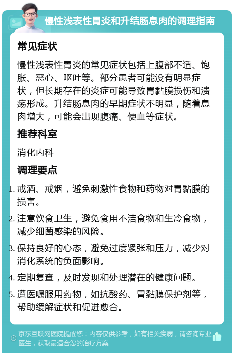 慢性浅表性胃炎和升结肠息肉的调理指南 常见症状 慢性浅表性胃炎的常见症状包括上腹部不适、饱胀、恶心、呕吐等。部分患者可能没有明显症状，但长期存在的炎症可能导致胃黏膜损伤和溃疡形成。升结肠息肉的早期症状不明显，随着息肉增大，可能会出现腹痛、便血等症状。 推荐科室 消化内科 调理要点 戒酒、戒烟，避免刺激性食物和药物对胃黏膜的损害。 注意饮食卫生，避免食用不洁食物和生冷食物，减少细菌感染的风险。 保持良好的心态，避免过度紧张和压力，减少对消化系统的负面影响。 定期复查，及时发现和处理潜在的健康问题。 遵医嘱服用药物，如抗酸药、胃黏膜保护剂等，帮助缓解症状和促进愈合。