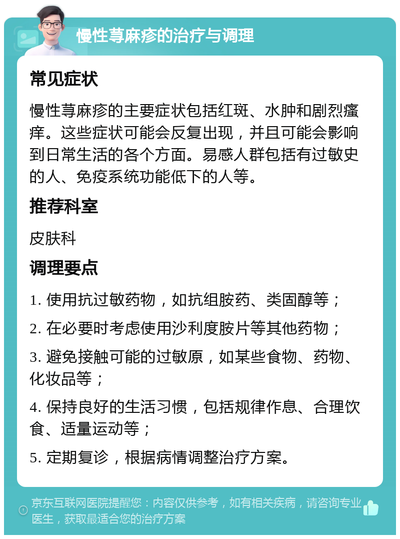 慢性荨麻疹的治疗与调理 常见症状 慢性荨麻疹的主要症状包括红斑、水肿和剧烈瘙痒。这些症状可能会反复出现，并且可能会影响到日常生活的各个方面。易感人群包括有过敏史的人、免疫系统功能低下的人等。 推荐科室 皮肤科 调理要点 1. 使用抗过敏药物，如抗组胺药、类固醇等； 2. 在必要时考虑使用沙利度胺片等其他药物； 3. 避免接触可能的过敏原，如某些食物、药物、化妆品等； 4. 保持良好的生活习惯，包括规律作息、合理饮食、适量运动等； 5. 定期复诊，根据病情调整治疗方案。