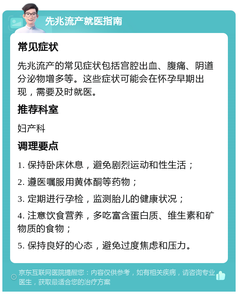 先兆流产就医指南 常见症状 先兆流产的常见症状包括宫腔出血、腹痛、阴道分泌物增多等。这些症状可能会在怀孕早期出现，需要及时就医。 推荐科室 妇产科 调理要点 1. 保持卧床休息，避免剧烈运动和性生活； 2. 遵医嘱服用黄体酮等药物； 3. 定期进行孕检，监测胎儿的健康状况； 4. 注意饮食营养，多吃富含蛋白质、维生素和矿物质的食物； 5. 保持良好的心态，避免过度焦虑和压力。