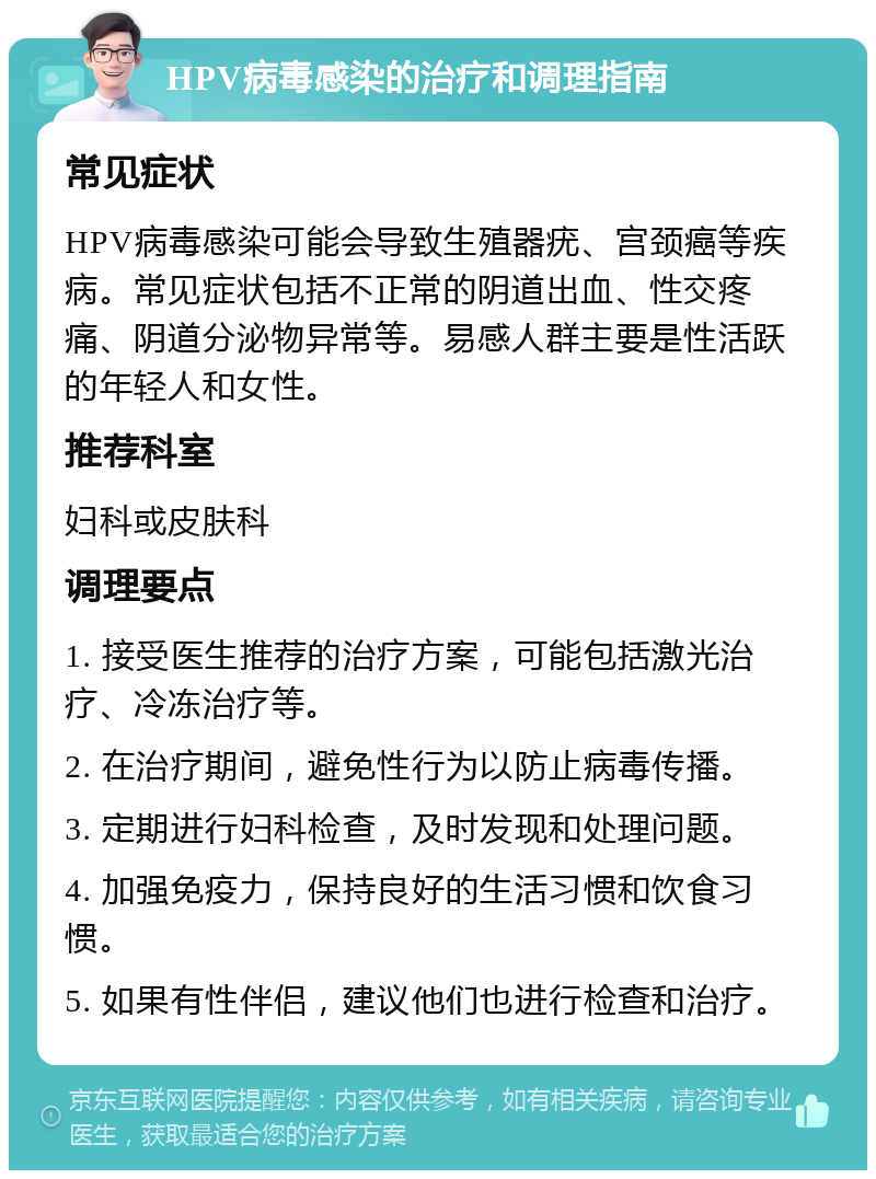 HPV病毒感染的治疗和调理指南 常见症状 HPV病毒感染可能会导致生殖器疣、宫颈癌等疾病。常见症状包括不正常的阴道出血、性交疼痛、阴道分泌物异常等。易感人群主要是性活跃的年轻人和女性。 推荐科室 妇科或皮肤科 调理要点 1. 接受医生推荐的治疗方案，可能包括激光治疗、冷冻治疗等。 2. 在治疗期间，避免性行为以防止病毒传播。 3. 定期进行妇科检查，及时发现和处理问题。 4. 加强免疫力，保持良好的生活习惯和饮食习惯。 5. 如果有性伴侣，建议他们也进行检查和治疗。