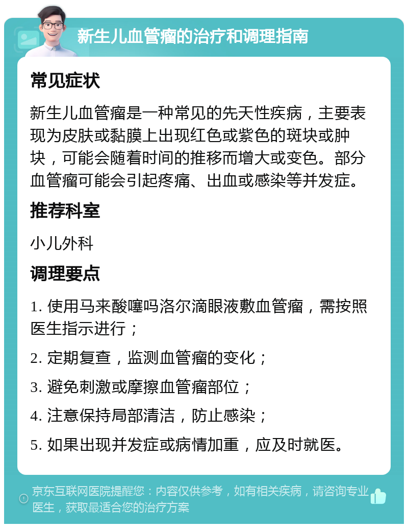 新生儿血管瘤的治疗和调理指南 常见症状 新生儿血管瘤是一种常见的先天性疾病，主要表现为皮肤或黏膜上出现红色或紫色的斑块或肿块，可能会随着时间的推移而增大或变色。部分血管瘤可能会引起疼痛、出血或感染等并发症。 推荐科室 小儿外科 调理要点 1. 使用马来酸噻吗洛尔滴眼液敷血管瘤，需按照医生指示进行； 2. 定期复查，监测血管瘤的变化； 3. 避免刺激或摩擦血管瘤部位； 4. 注意保持局部清洁，防止感染； 5. 如果出现并发症或病情加重，应及时就医。