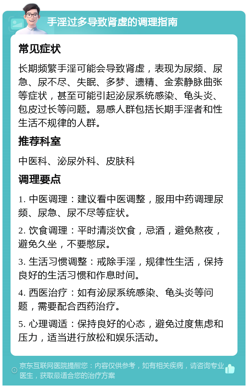 手淫过多导致肾虚的调理指南 常见症状 长期频繁手淫可能会导致肾虚，表现为尿频、尿急、尿不尽、失眠、多梦、遗精、金索静脉曲张等症状，甚至可能引起泌尿系统感染、龟头炎、包皮过长等问题。易感人群包括长期手淫者和性生活不规律的人群。 推荐科室 中医科、泌尿外科、皮肤科 调理要点 1. 中医调理：建议看中医调整，服用中药调理尿频、尿急、尿不尽等症状。 2. 饮食调理：平时清淡饮食，忌酒，避免熬夜，避免久坐，不要憋尿。 3. 生活习惯调整：戒除手淫，规律性生活，保持良好的生活习惯和作息时间。 4. 西医治疗：如有泌尿系统感染、龟头炎等问题，需要配合西药治疗。 5. 心理调适：保持良好的心态，避免过度焦虑和压力，适当进行放松和娱乐活动。