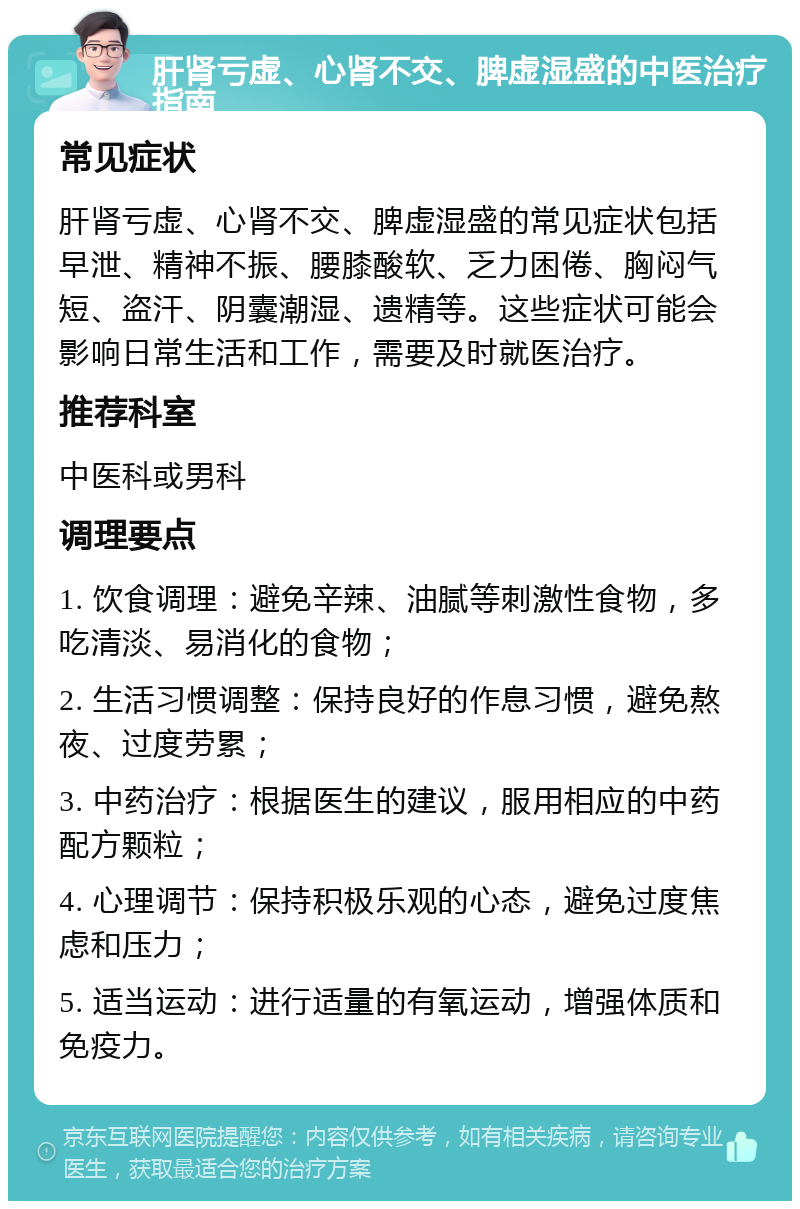 肝肾亏虚、心肾不交、脾虚湿盛的中医治疗指南 常见症状 肝肾亏虚、心肾不交、脾虚湿盛的常见症状包括早泄、精神不振、腰膝酸软、乏力困倦、胸闷气短、盗汗、阴囊潮湿、遗精等。这些症状可能会影响日常生活和工作，需要及时就医治疗。 推荐科室 中医科或男科 调理要点 1. 饮食调理：避免辛辣、油腻等刺激性食物，多吃清淡、易消化的食物； 2. 生活习惯调整：保持良好的作息习惯，避免熬夜、过度劳累； 3. 中药治疗：根据医生的建议，服用相应的中药配方颗粒； 4. 心理调节：保持积极乐观的心态，避免过度焦虑和压力； 5. 适当运动：进行适量的有氧运动，增强体质和免疫力。