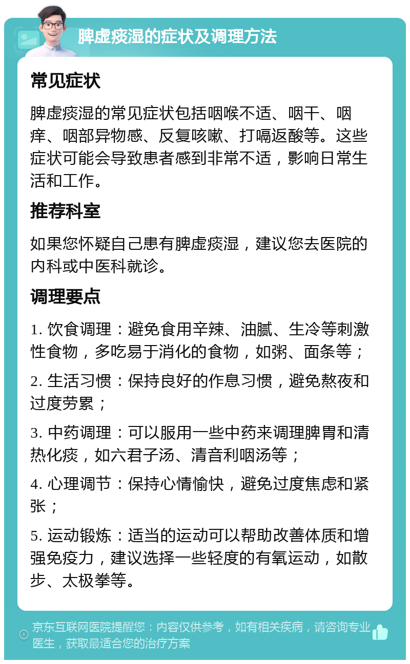 脾虚痰湿的症状及调理方法 常见症状 脾虚痰湿的常见症状包括咽喉不适、咽干、咽痒、咽部异物感、反复咳嗽、打嗝返酸等。这些症状可能会导致患者感到非常不适，影响日常生活和工作。 推荐科室 如果您怀疑自己患有脾虚痰湿，建议您去医院的内科或中医科就诊。 调理要点 1. 饮食调理：避免食用辛辣、油腻、生冷等刺激性食物，多吃易于消化的食物，如粥、面条等； 2. 生活习惯：保持良好的作息习惯，避免熬夜和过度劳累； 3. 中药调理：可以服用一些中药来调理脾胃和清热化痰，如六君子汤、清音利咽汤等； 4. 心理调节：保持心情愉快，避免过度焦虑和紧张； 5. 运动锻炼：适当的运动可以帮助改善体质和增强免疫力，建议选择一些轻度的有氧运动，如散步、太极拳等。