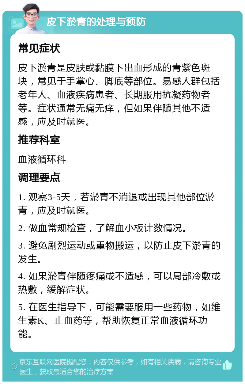 皮下淤青的处理与预防 常见症状 皮下淤青是皮肤或黏膜下出血形成的青紫色斑块，常见于手掌心、脚底等部位。易感人群包括老年人、血液疾病患者、长期服用抗凝药物者等。症状通常无痛无痒，但如果伴随其他不适感，应及时就医。 推荐科室 血液循环科 调理要点 1. 观察3-5天，若淤青不消退或出现其他部位淤青，应及时就医。 2. 做血常规检查，了解血小板计数情况。 3. 避免剧烈运动或重物搬运，以防止皮下淤青的发生。 4. 如果淤青伴随疼痛或不适感，可以局部冷敷或热敷，缓解症状。 5. 在医生指导下，可能需要服用一些药物，如维生素K、止血药等，帮助恢复正常血液循环功能。