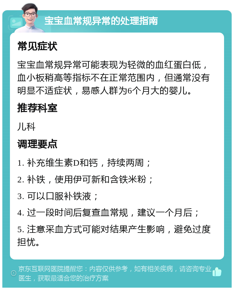 宝宝血常规异常的处理指南 常见症状 宝宝血常规异常可能表现为轻微的血红蛋白低，血小板稍高等指标不在正常范围内，但通常没有明显不适症状，易感人群为6个月大的婴儿。 推荐科室 儿科 调理要点 1. 补充维生素D和钙，持续两周； 2. 补铁，使用伊可新和含铁米粉； 3. 可以口服补铁液； 4. 过一段时间后复查血常规，建议一个月后； 5. 注意采血方式可能对结果产生影响，避免过度担忧。