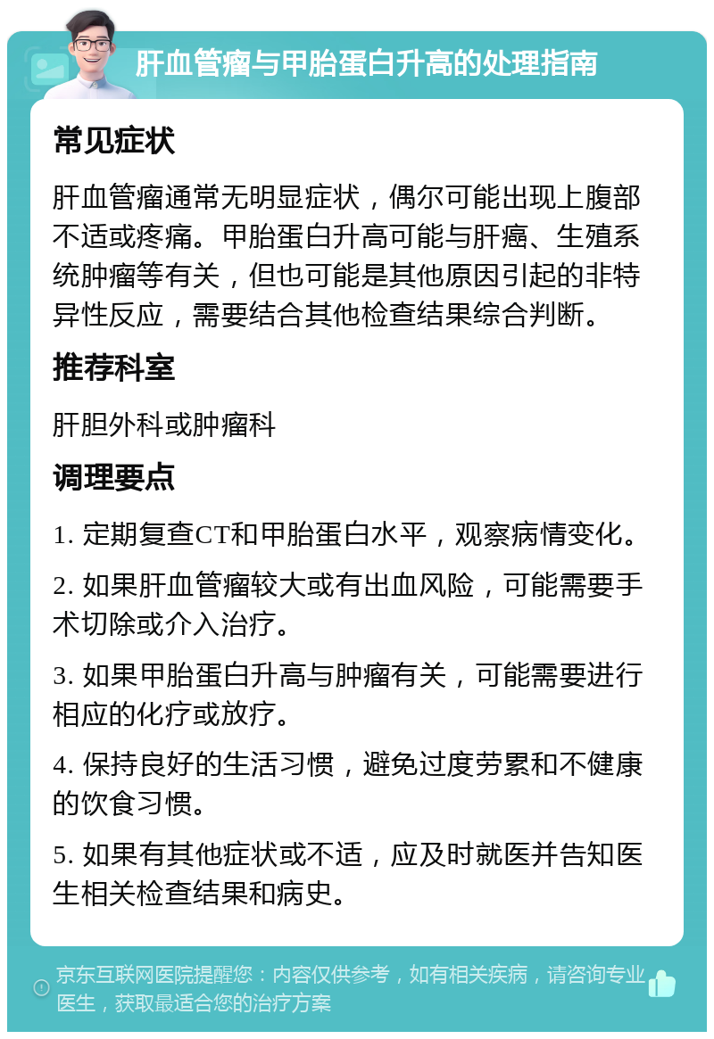 肝血管瘤与甲胎蛋白升高的处理指南 常见症状 肝血管瘤通常无明显症状，偶尔可能出现上腹部不适或疼痛。甲胎蛋白升高可能与肝癌、生殖系统肿瘤等有关，但也可能是其他原因引起的非特异性反应，需要结合其他检查结果综合判断。 推荐科室 肝胆外科或肿瘤科 调理要点 1. 定期复查CT和甲胎蛋白水平，观察病情变化。 2. 如果肝血管瘤较大或有出血风险，可能需要手术切除或介入治疗。 3. 如果甲胎蛋白升高与肿瘤有关，可能需要进行相应的化疗或放疗。 4. 保持良好的生活习惯，避免过度劳累和不健康的饮食习惯。 5. 如果有其他症状或不适，应及时就医并告知医生相关检查结果和病史。