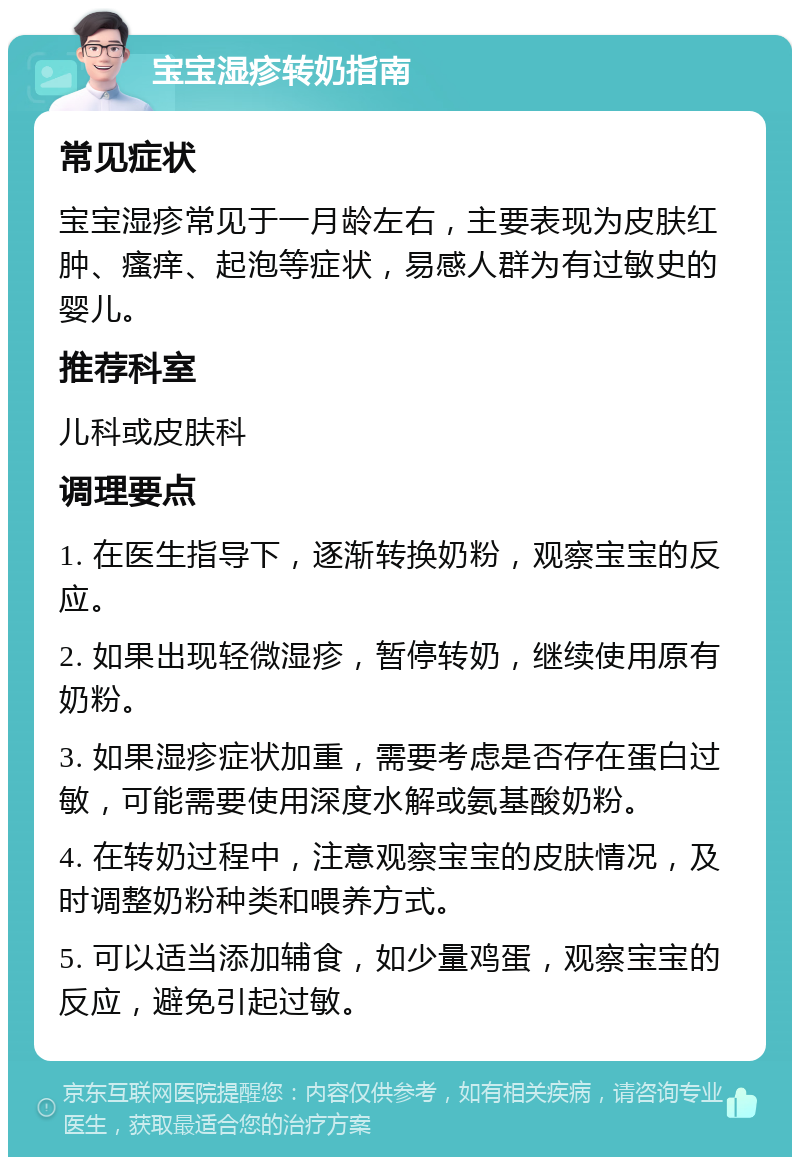 宝宝湿疹转奶指南 常见症状 宝宝湿疹常见于一月龄左右，主要表现为皮肤红肿、瘙痒、起泡等症状，易感人群为有过敏史的婴儿。 推荐科室 儿科或皮肤科 调理要点 1. 在医生指导下，逐渐转换奶粉，观察宝宝的反应。 2. 如果出现轻微湿疹，暂停转奶，继续使用原有奶粉。 3. 如果湿疹症状加重，需要考虑是否存在蛋白过敏，可能需要使用深度水解或氨基酸奶粉。 4. 在转奶过程中，注意观察宝宝的皮肤情况，及时调整奶粉种类和喂养方式。 5. 可以适当添加辅食，如少量鸡蛋，观察宝宝的反应，避免引起过敏。