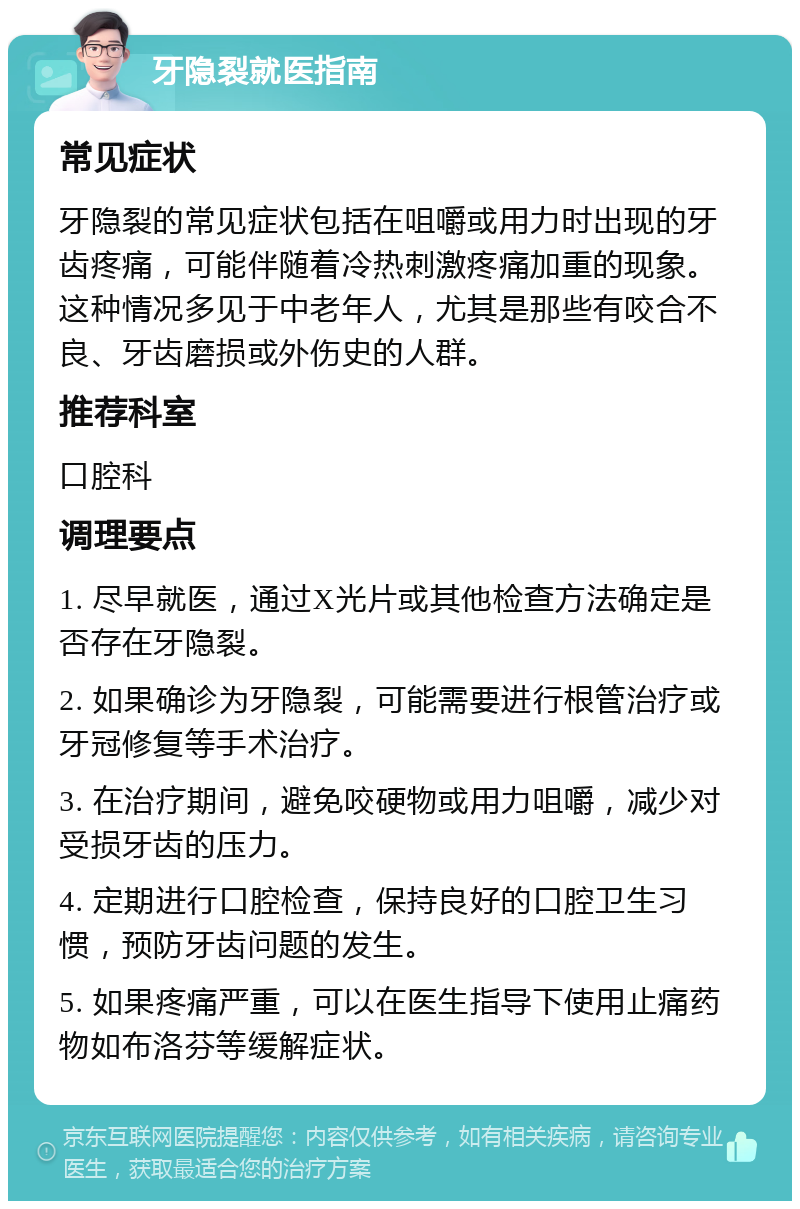 牙隐裂就医指南 常见症状 牙隐裂的常见症状包括在咀嚼或用力时出现的牙齿疼痛，可能伴随着冷热刺激疼痛加重的现象。这种情况多见于中老年人，尤其是那些有咬合不良、牙齿磨损或外伤史的人群。 推荐科室 口腔科 调理要点 1. 尽早就医，通过X光片或其他检查方法确定是否存在牙隐裂。 2. 如果确诊为牙隐裂，可能需要进行根管治疗或牙冠修复等手术治疗。 3. 在治疗期间，避免咬硬物或用力咀嚼，减少对受损牙齿的压力。 4. 定期进行口腔检查，保持良好的口腔卫生习惯，预防牙齿问题的发生。 5. 如果疼痛严重，可以在医生指导下使用止痛药物如布洛芬等缓解症状。