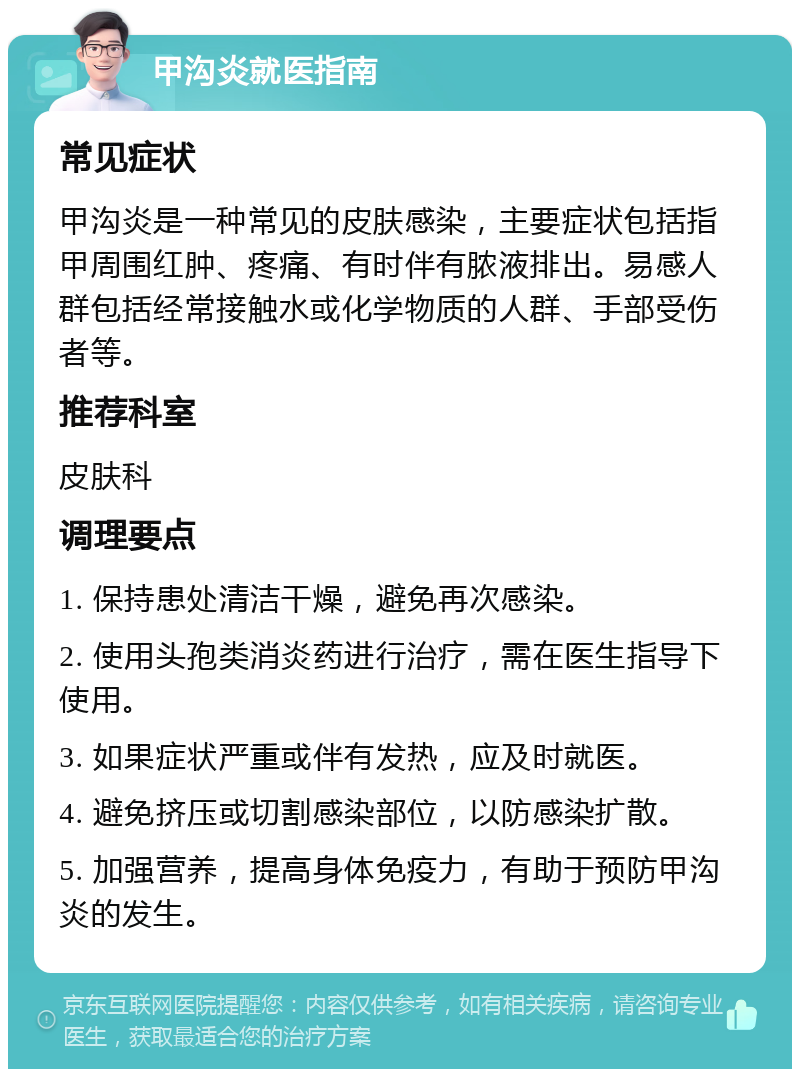 甲沟炎就医指南 常见症状 甲沟炎是一种常见的皮肤感染，主要症状包括指甲周围红肿、疼痛、有时伴有脓液排出。易感人群包括经常接触水或化学物质的人群、手部受伤者等。 推荐科室 皮肤科 调理要点 1. 保持患处清洁干燥，避免再次感染。 2. 使用头孢类消炎药进行治疗，需在医生指导下使用。 3. 如果症状严重或伴有发热，应及时就医。 4. 避免挤压或切割感染部位，以防感染扩散。 5. 加强营养，提高身体免疫力，有助于预防甲沟炎的发生。