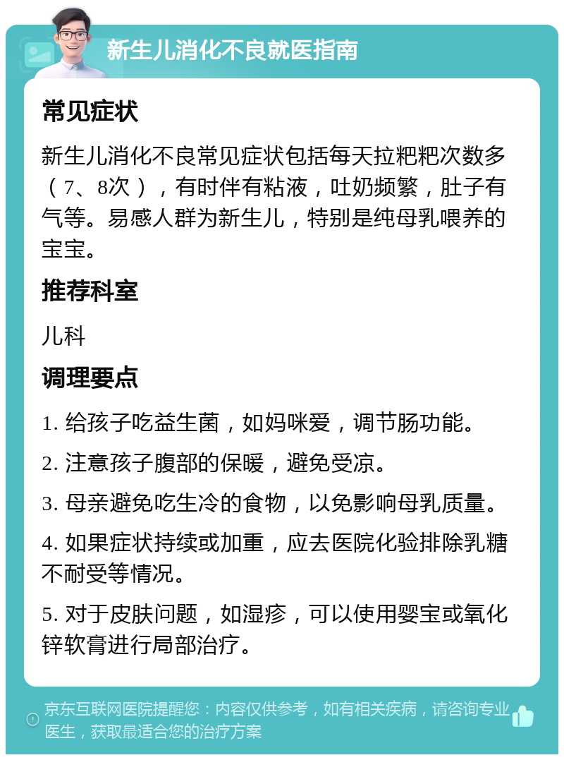 新生儿消化不良就医指南 常见症状 新生儿消化不良常见症状包括每天拉粑粑次数多（7、8次），有时伴有粘液，吐奶频繁，肚子有气等。易感人群为新生儿，特别是纯母乳喂养的宝宝。 推荐科室 儿科 调理要点 1. 给孩子吃益生菌，如妈咪爱，调节肠功能。 2. 注意孩子腹部的保暖，避免受凉。 3. 母亲避免吃生冷的食物，以免影响母乳质量。 4. 如果症状持续或加重，应去医院化验排除乳糖不耐受等情况。 5. 对于皮肤问题，如湿疹，可以使用婴宝或氧化锌软膏进行局部治疗。