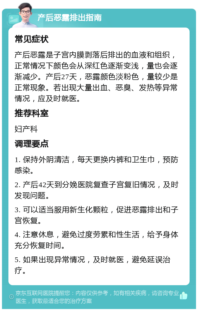 产后恶露排出指南 常见症状 产后恶露是子宫内膜剥落后排出的血液和组织，正常情况下颜色会从深红色逐渐变浅，量也会逐渐减少。产后27天，恶露颜色淡粉色，量较少是正常现象。若出现大量出血、恶臭、发热等异常情况，应及时就医。 推荐科室 妇产科 调理要点 1. 保持外阴清洁，每天更换内裤和卫生巾，预防感染。 2. 产后42天到分娩医院复查子宫复旧情况，及时发现问题。 3. 可以适当服用新生化颗粒，促进恶露排出和子宫恢复。 4. 注意休息，避免过度劳累和性生活，给予身体充分恢复时间。 5. 如果出现异常情况，及时就医，避免延误治疗。