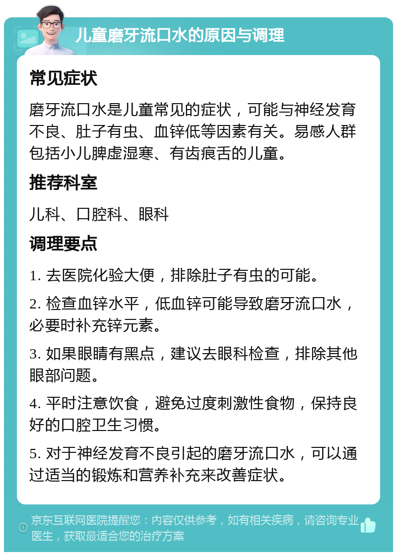 儿童磨牙流口水的原因与调理 常见症状 磨牙流口水是儿童常见的症状，可能与神经发育不良、肚子有虫、血锌低等因素有关。易感人群包括小儿脾虚湿寒、有齿痕舌的儿童。 推荐科室 儿科、口腔科、眼科 调理要点 1. 去医院化验大便，排除肚子有虫的可能。 2. 检查血锌水平，低血锌可能导致磨牙流口水，必要时补充锌元素。 3. 如果眼睛有黑点，建议去眼科检查，排除其他眼部问题。 4. 平时注意饮食，避免过度刺激性食物，保持良好的口腔卫生习惯。 5. 对于神经发育不良引起的磨牙流口水，可以通过适当的锻炼和营养补充来改善症状。