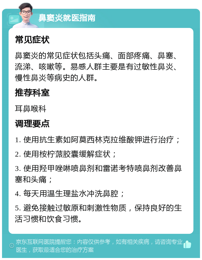 鼻窦炎就医指南 常见症状 鼻窦炎的常见症状包括头痛、面部疼痛、鼻塞、流涕、咳嗽等。易感人群主要是有过敏性鼻炎、慢性鼻炎等病史的人群。 推荐科室 耳鼻喉科 调理要点 1. 使用抗生素如阿莫西林克拉维酸钾进行治疗； 2. 使用桉柠蒎胶囊缓解症状； 3. 使用羟甲唑啉喷鼻剂和雷诺考特喷鼻剂改善鼻塞和头痛； 4. 每天用温生理盐水冲洗鼻腔； 5. 避免接触过敏原和刺激性物质，保持良好的生活习惯和饮食习惯。