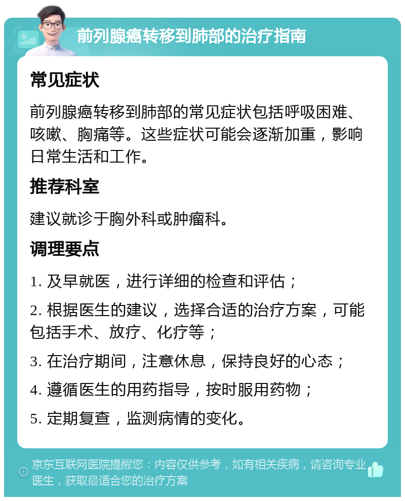 前列腺癌转移到肺部的治疗指南 常见症状 前列腺癌转移到肺部的常见症状包括呼吸困难、咳嗽、胸痛等。这些症状可能会逐渐加重，影响日常生活和工作。 推荐科室 建议就诊于胸外科或肿瘤科。 调理要点 1. 及早就医，进行详细的检查和评估； 2. 根据医生的建议，选择合适的治疗方案，可能包括手术、放疗、化疗等； 3. 在治疗期间，注意休息，保持良好的心态； 4. 遵循医生的用药指导，按时服用药物； 5. 定期复查，监测病情的变化。