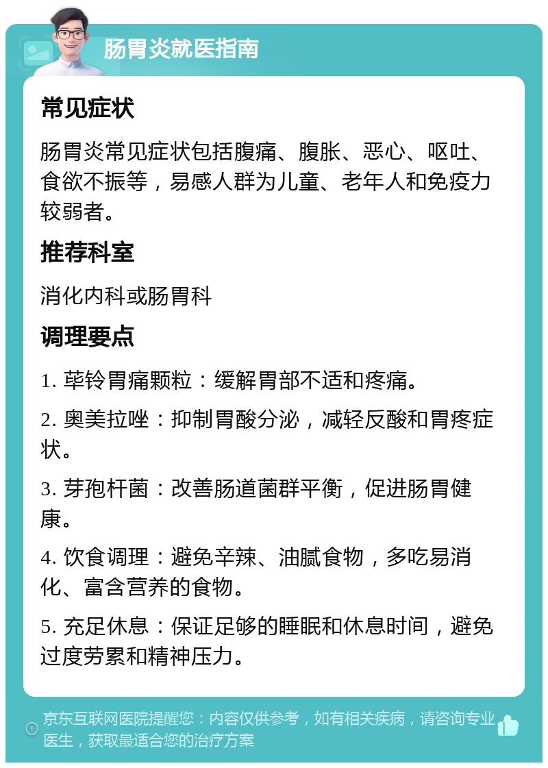 肠胃炎就医指南 常见症状 肠胃炎常见症状包括腹痛、腹胀、恶心、呕吐、食欲不振等，易感人群为儿童、老年人和免疫力较弱者。 推荐科室 消化内科或肠胃科 调理要点 1. 荜铃胃痛颗粒：缓解胃部不适和疼痛。 2. 奥美拉唑：抑制胃酸分泌，减轻反酸和胃疼症状。 3. 芽孢杆菌：改善肠道菌群平衡，促进肠胃健康。 4. 饮食调理：避免辛辣、油腻食物，多吃易消化、富含营养的食物。 5. 充足休息：保证足够的睡眠和休息时间，避免过度劳累和精神压力。