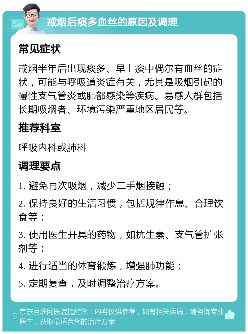 戒烟后痰多血丝的原因及调理 常见症状 戒烟半年后出现痰多、早上痰中偶尔有血丝的症状，可能与呼吸道炎症有关，尤其是吸烟引起的慢性支气管炎或肺部感染等疾病。易感人群包括长期吸烟者、环境污染严重地区居民等。 推荐科室 呼吸内科或肺科 调理要点 1. 避免再次吸烟，减少二手烟接触； 2. 保持良好的生活习惯，包括规律作息、合理饮食等； 3. 使用医生开具的药物，如抗生素、支气管扩张剂等； 4. 进行适当的体育锻炼，增强肺功能； 5. 定期复查，及时调整治疗方案。