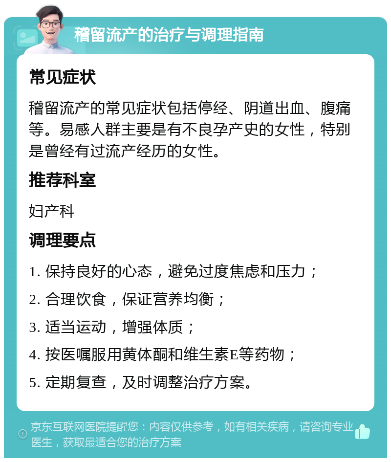 稽留流产的治疗与调理指南 常见症状 稽留流产的常见症状包括停经、阴道出血、腹痛等。易感人群主要是有不良孕产史的女性，特别是曾经有过流产经历的女性。 推荐科室 妇产科 调理要点 1. 保持良好的心态，避免过度焦虑和压力； 2. 合理饮食，保证营养均衡； 3. 适当运动，增强体质； 4. 按医嘱服用黄体酮和维生素E等药物； 5. 定期复查，及时调整治疗方案。