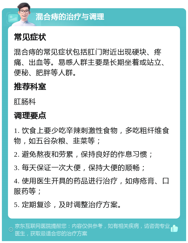 混合痔的治疗与调理 常见症状 混合痔的常见症状包括肛门附近出现硬块、疼痛、出血等。易感人群主要是长期坐着或站立、便秘、肥胖等人群。 推荐科室 肛肠科 调理要点 1. 饮食上要少吃辛辣刺激性食物，多吃粗纤维食物，如五谷杂粮、韭菜等； 2. 避免熬夜和劳累，保持良好的作息习惯； 3. 每天保证一次大便，保持大便的顺畅； 4. 使用医生开具的药品进行治疗，如痔疮膏、口服药等； 5. 定期复诊，及时调整治疗方案。