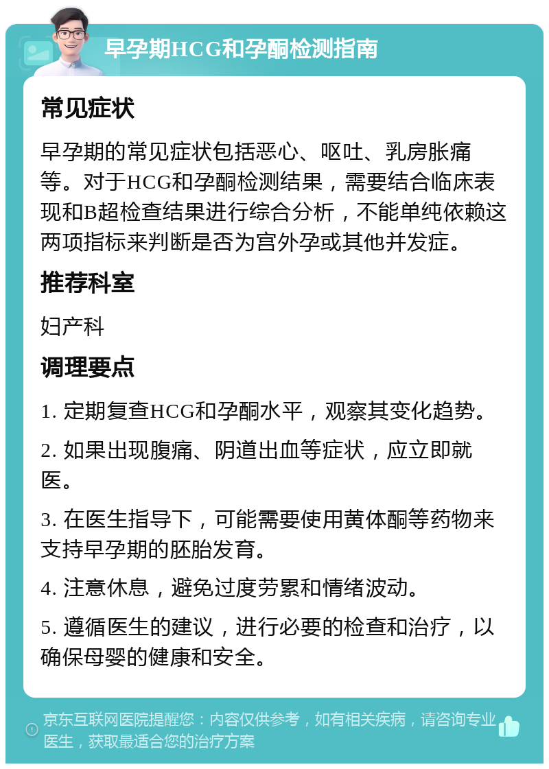 早孕期HCG和孕酮检测指南 常见症状 早孕期的常见症状包括恶心、呕吐、乳房胀痛等。对于HCG和孕酮检测结果，需要结合临床表现和B超检查结果进行综合分析，不能单纯依赖这两项指标来判断是否为宫外孕或其他并发症。 推荐科室 妇产科 调理要点 1. 定期复查HCG和孕酮水平，观察其变化趋势。 2. 如果出现腹痛、阴道出血等症状，应立即就医。 3. 在医生指导下，可能需要使用黄体酮等药物来支持早孕期的胚胎发育。 4. 注意休息，避免过度劳累和情绪波动。 5. 遵循医生的建议，进行必要的检查和治疗，以确保母婴的健康和安全。