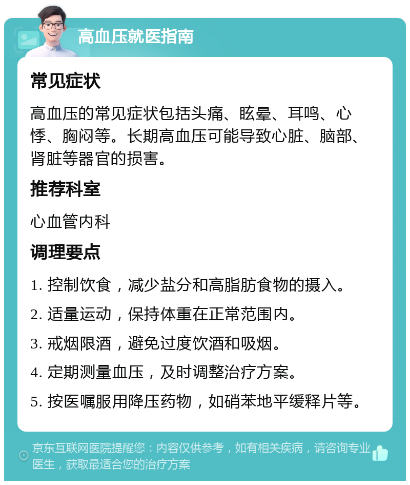 高血压就医指南 常见症状 高血压的常见症状包括头痛、眩晕、耳鸣、心悸、胸闷等。长期高血压可能导致心脏、脑部、肾脏等器官的损害。 推荐科室 心血管内科 调理要点 1. 控制饮食，减少盐分和高脂肪食物的摄入。 2. 适量运动，保持体重在正常范围内。 3. 戒烟限酒，避免过度饮酒和吸烟。 4. 定期测量血压，及时调整治疗方案。 5. 按医嘱服用降压药物，如硝苯地平缓释片等。