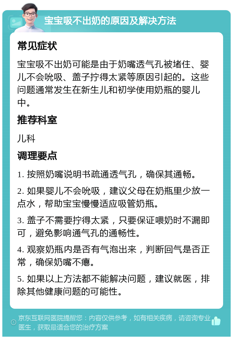 宝宝吸不出奶的原因及解决方法 常见症状 宝宝吸不出奶可能是由于奶嘴透气孔被堵住、婴儿不会吮吸、盖子拧得太紧等原因引起的。这些问题通常发生在新生儿和初学使用奶瓶的婴儿中。 推荐科室 儿科 调理要点 1. 按照奶嘴说明书疏通透气孔，确保其通畅。 2. 如果婴儿不会吮吸，建议父母在奶瓶里少放一点水，帮助宝宝慢慢适应吸管奶瓶。 3. 盖子不需要拧得太紧，只要保证喂奶时不漏即可，避免影响通气孔的通畅性。 4. 观察奶瓶内是否有气泡出来，判断回气是否正常，确保奶嘴不瘪。 5. 如果以上方法都不能解决问题，建议就医，排除其他健康问题的可能性。