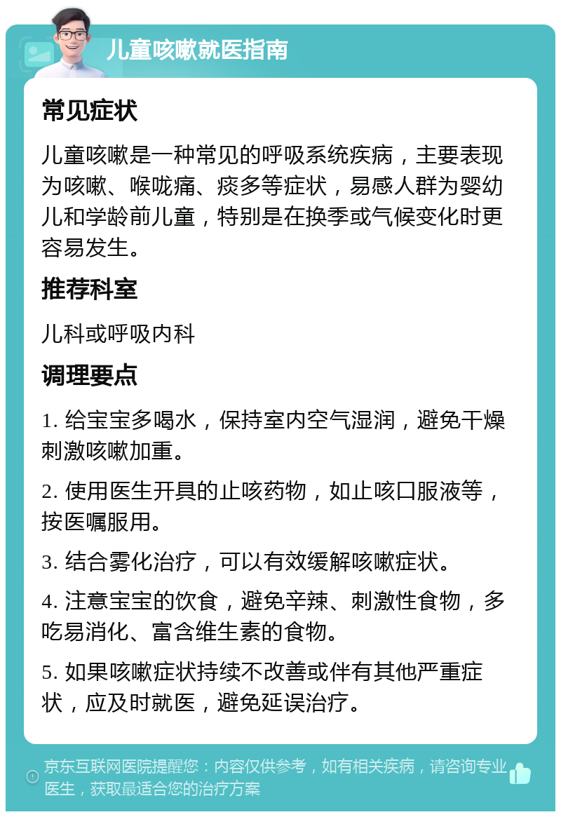 儿童咳嗽就医指南 常见症状 儿童咳嗽是一种常见的呼吸系统疾病，主要表现为咳嗽、喉咙痛、痰多等症状，易感人群为婴幼儿和学龄前儿童，特别是在换季或气候变化时更容易发生。 推荐科室 儿科或呼吸内科 调理要点 1. 给宝宝多喝水，保持室内空气湿润，避免干燥刺激咳嗽加重。 2. 使用医生开具的止咳药物，如止咳口服液等，按医嘱服用。 3. 结合雾化治疗，可以有效缓解咳嗽症状。 4. 注意宝宝的饮食，避免辛辣、刺激性食物，多吃易消化、富含维生素的食物。 5. 如果咳嗽症状持续不改善或伴有其他严重症状，应及时就医，避免延误治疗。