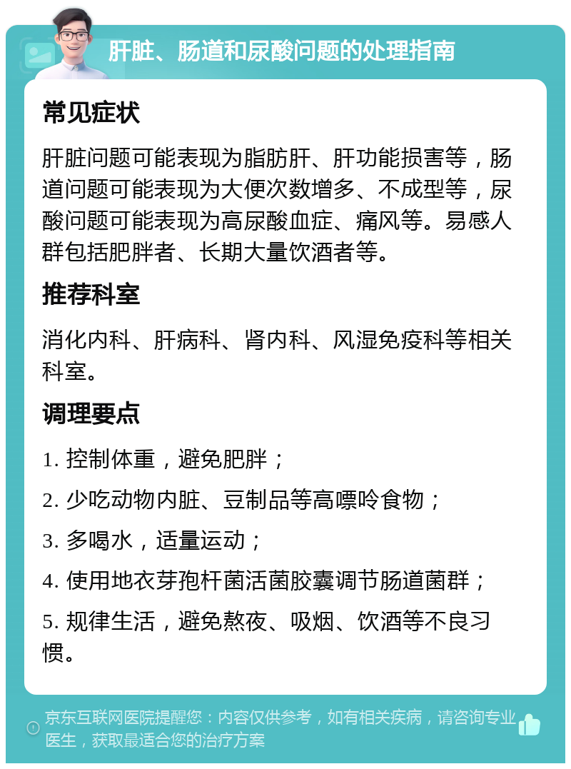 肝脏、肠道和尿酸问题的处理指南 常见症状 肝脏问题可能表现为脂肪肝、肝功能损害等，肠道问题可能表现为大便次数增多、不成型等，尿酸问题可能表现为高尿酸血症、痛风等。易感人群包括肥胖者、长期大量饮酒者等。 推荐科室 消化内科、肝病科、肾内科、风湿免疫科等相关科室。 调理要点 1. 控制体重，避免肥胖； 2. 少吃动物内脏、豆制品等高嘌呤食物； 3. 多喝水，适量运动； 4. 使用地衣芽孢杆菌活菌胶囊调节肠道菌群； 5. 规律生活，避免熬夜、吸烟、饮酒等不良习惯。