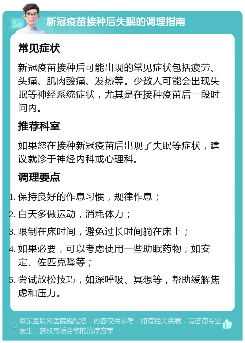 新冠疫苗接种后失眠的调理指南 常见症状 新冠疫苗接种后可能出现的常见症状包括疲劳、头痛、肌肉酸痛、发热等。少数人可能会出现失眠等神经系统症状，尤其是在接种疫苗后一段时间内。 推荐科室 如果您在接种新冠疫苗后出现了失眠等症状，建议就诊于神经内科或心理科。 调理要点 保持良好的作息习惯，规律作息； 白天多做运动，消耗体力； 限制在床时间，避免过长时间躺在床上； 如果必要，可以考虑使用一些助眠药物，如安定、佐匹克隆等； 尝试放松技巧，如深呼吸、冥想等，帮助缓解焦虑和压力。