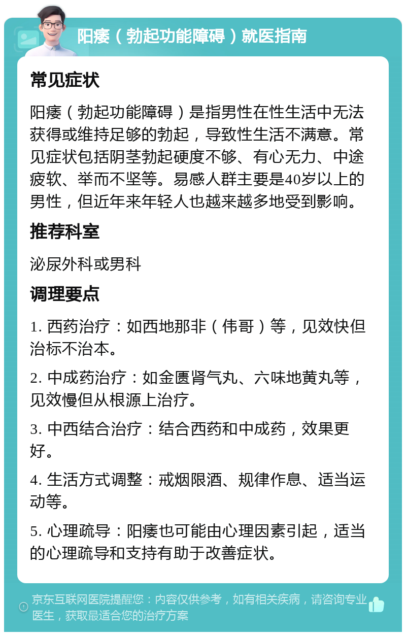 阳痿（勃起功能障碍）就医指南 常见症状 阳痿（勃起功能障碍）是指男性在性生活中无法获得或维持足够的勃起，导致性生活不满意。常见症状包括阴茎勃起硬度不够、有心无力、中途疲软、举而不坚等。易感人群主要是40岁以上的男性，但近年来年轻人也越来越多地受到影响。 推荐科室 泌尿外科或男科 调理要点 1. 西药治疗：如西地那非（伟哥）等，见效快但治标不治本。 2. 中成药治疗：如金匮肾气丸、六味地黄丸等，见效慢但从根源上治疗。 3. 中西结合治疗：结合西药和中成药，效果更好。 4. 生活方式调整：戒烟限酒、规律作息、适当运动等。 5. 心理疏导：阳痿也可能由心理因素引起，适当的心理疏导和支持有助于改善症状。