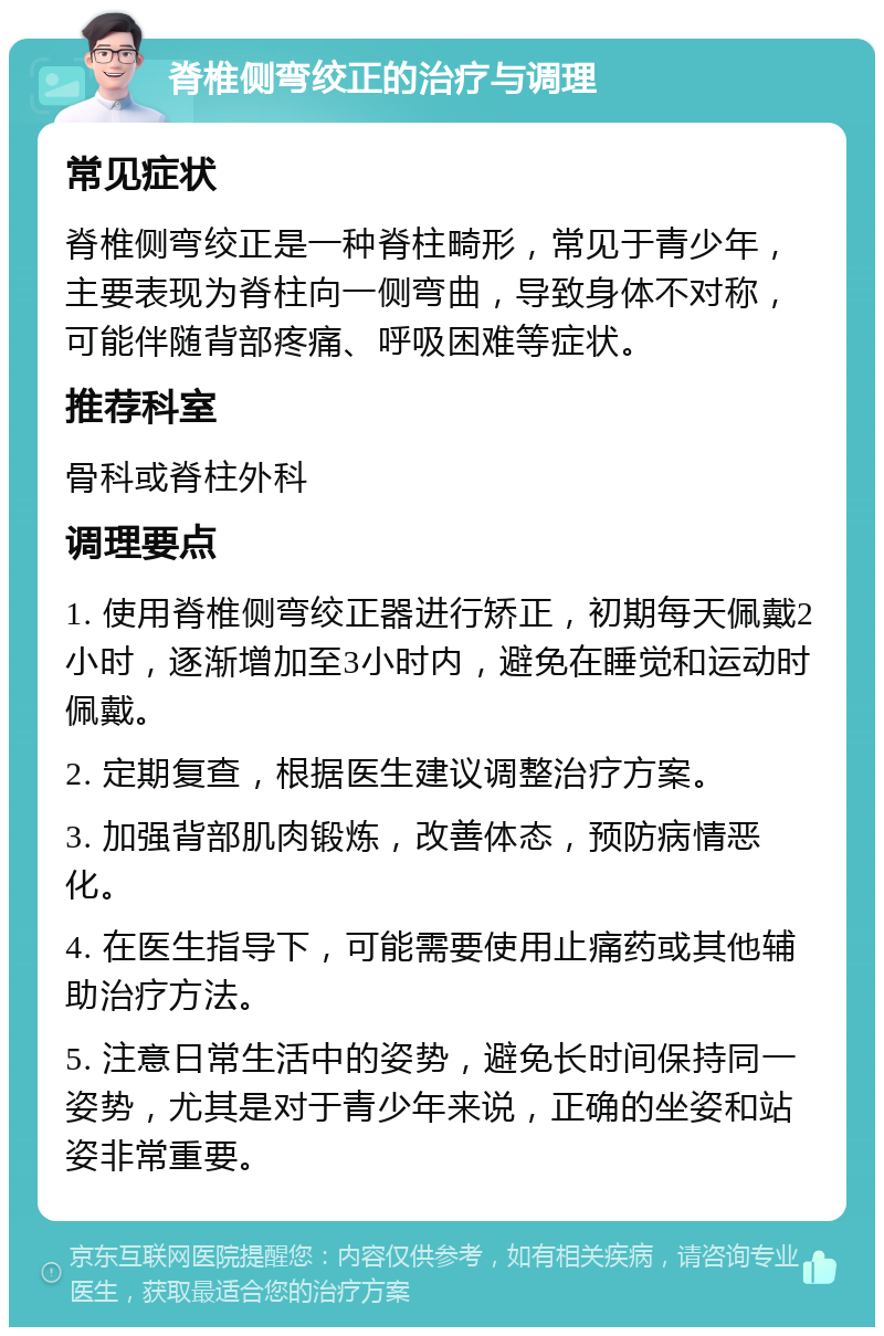 脊椎侧弯绞正的治疗与调理 常见症状 脊椎侧弯绞正是一种脊柱畸形，常见于青少年，主要表现为脊柱向一侧弯曲，导致身体不对称，可能伴随背部疼痛、呼吸困难等症状。 推荐科室 骨科或脊柱外科 调理要点 1. 使用脊椎侧弯绞正器进行矫正，初期每天佩戴2小时，逐渐增加至3小时内，避免在睡觉和运动时佩戴。 2. 定期复查，根据医生建议调整治疗方案。 3. 加强背部肌肉锻炼，改善体态，预防病情恶化。 4. 在医生指导下，可能需要使用止痛药或其他辅助治疗方法。 5. 注意日常生活中的姿势，避免长时间保持同一姿势，尤其是对于青少年来说，正确的坐姿和站姿非常重要。