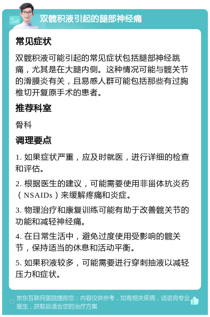 双髋积液引起的腿部神经痛 常见症状 双髋积液可能引起的常见症状包括腿部神经跳痛，尤其是在大腿内侧。这种情况可能与髋关节的滑膜炎有关，且易感人群可能包括那些有过胸椎切开复原手术的患者。 推荐科室 骨科 调理要点 1. 如果症状严重，应及时就医，进行详细的检查和评估。 2. 根据医生的建议，可能需要使用非甾体抗炎药（NSAIDs）来缓解疼痛和炎症。 3. 物理治疗和康复训练可能有助于改善髋关节的功能和减轻神经痛。 4. 在日常生活中，避免过度使用受影响的髋关节，保持适当的休息和活动平衡。 5. 如果积液较多，可能需要进行穿刺抽液以减轻压力和症状。