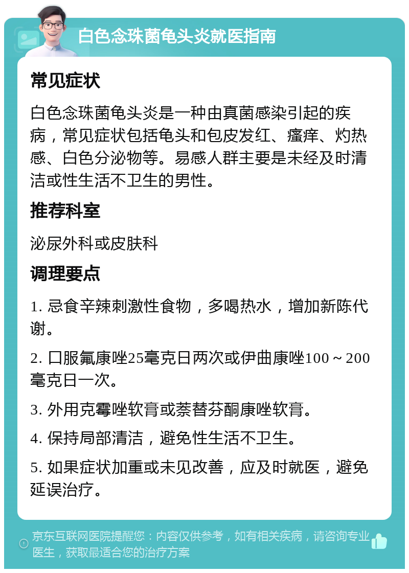 白色念珠菌龟头炎就医指南 常见症状 白色念珠菌龟头炎是一种由真菌感染引起的疾病，常见症状包括龟头和包皮发红、瘙痒、灼热感、白色分泌物等。易感人群主要是未经及时清洁或性生活不卫生的男性。 推荐科室 泌尿外科或皮肤科 调理要点 1. 忌食辛辣刺激性食物，多喝热水，增加新陈代谢。 2. 口服氟康唑25毫克日两次或伊曲康唑100～200毫克日一次。 3. 外用克霉唑软膏或萘替芬酮康唑软膏。 4. 保持局部清洁，避免性生活不卫生。 5. 如果症状加重或未见改善，应及时就医，避免延误治疗。