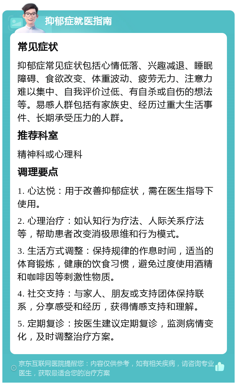 抑郁症就医指南 常见症状 抑郁症常见症状包括心情低落、兴趣减退、睡眠障碍、食欲改变、体重波动、疲劳无力、注意力难以集中、自我评价过低、有自杀或自伤的想法等。易感人群包括有家族史、经历过重大生活事件、长期承受压力的人群。 推荐科室 精神科或心理科 调理要点 1. 心达悦：用于改善抑郁症状，需在医生指导下使用。 2. 心理治疗：如认知行为疗法、人际关系疗法等，帮助患者改变消极思维和行为模式。 3. 生活方式调整：保持规律的作息时间，适当的体育锻炼，健康的饮食习惯，避免过度使用酒精和咖啡因等刺激性物质。 4. 社交支持：与家人、朋友或支持团体保持联系，分享感受和经历，获得情感支持和理解。 5. 定期复诊：按医生建议定期复诊，监测病情变化，及时调整治疗方案。