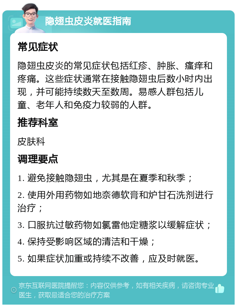 隐翅虫皮炎就医指南 常见症状 隐翅虫皮炎的常见症状包括红疹、肿胀、瘙痒和疼痛。这些症状通常在接触隐翅虫后数小时内出现，并可能持续数天至数周。易感人群包括儿童、老年人和免疫力较弱的人群。 推荐科室 皮肤科 调理要点 1. 避免接触隐翅虫，尤其是在夏季和秋季； 2. 使用外用药物如地奈德软膏和炉甘石洗剂进行治疗； 3. 口服抗过敏药物如氯雷他定糖浆以缓解症状； 4. 保持受影响区域的清洁和干燥； 5. 如果症状加重或持续不改善，应及时就医。