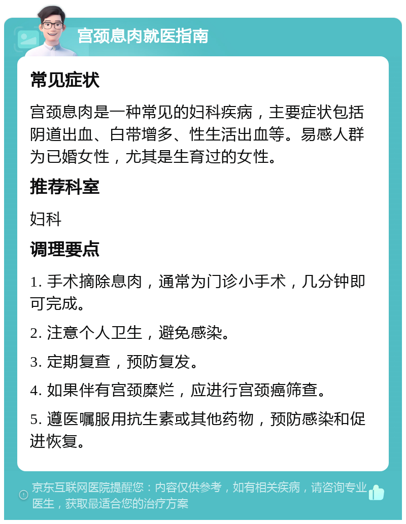 宫颈息肉就医指南 常见症状 宫颈息肉是一种常见的妇科疾病，主要症状包括阴道出血、白带增多、性生活出血等。易感人群为已婚女性，尤其是生育过的女性。 推荐科室 妇科 调理要点 1. 手术摘除息肉，通常为门诊小手术，几分钟即可完成。 2. 注意个人卫生，避免感染。 3. 定期复查，预防复发。 4. 如果伴有宫颈糜烂，应进行宫颈癌筛查。 5. 遵医嘱服用抗生素或其他药物，预防感染和促进恢复。