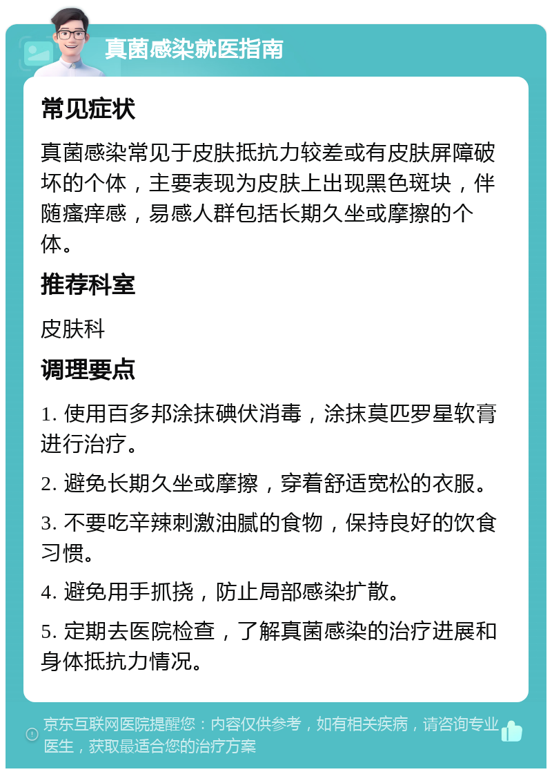 真菌感染就医指南 常见症状 真菌感染常见于皮肤抵抗力较差或有皮肤屏障破坏的个体，主要表现为皮肤上出现黑色斑块，伴随瘙痒感，易感人群包括长期久坐或摩擦的个体。 推荐科室 皮肤科 调理要点 1. 使用百多邦涂抹碘伏消毒，涂抹莫匹罗星软膏进行治疗。 2. 避免长期久坐或摩擦，穿着舒适宽松的衣服。 3. 不要吃辛辣刺激油腻的食物，保持良好的饮食习惯。 4. 避免用手抓挠，防止局部感染扩散。 5. 定期去医院检查，了解真菌感染的治疗进展和身体抵抗力情况。