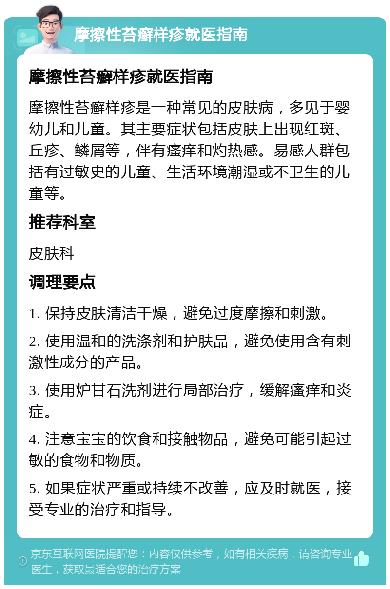 摩擦性苔癣样疹就医指南 摩擦性苔癣样疹就医指南 摩擦性苔癣样疹是一种常见的皮肤病，多见于婴幼儿和儿童。其主要症状包括皮肤上出现红斑、丘疹、鳞屑等，伴有瘙痒和灼热感。易感人群包括有过敏史的儿童、生活环境潮湿或不卫生的儿童等。 推荐科室 皮肤科 调理要点 1. 保持皮肤清洁干燥，避免过度摩擦和刺激。 2. 使用温和的洗涤剂和护肤品，避免使用含有刺激性成分的产品。 3. 使用炉甘石洗剂进行局部治疗，缓解瘙痒和炎症。 4. 注意宝宝的饮食和接触物品，避免可能引起过敏的食物和物质。 5. 如果症状严重或持续不改善，应及时就医，接受专业的治疗和指导。