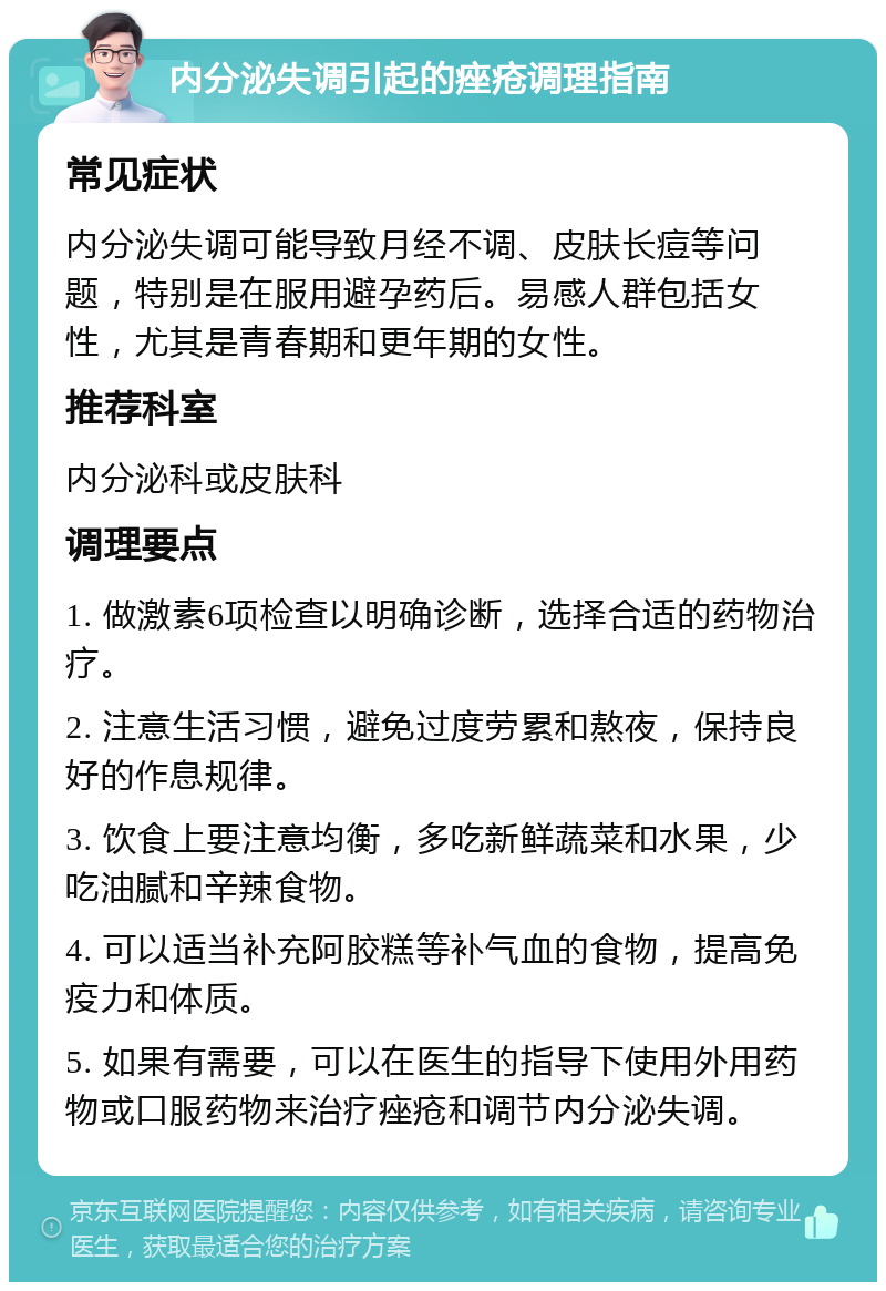 内分泌失调引起的痤疮调理指南 常见症状 内分泌失调可能导致月经不调、皮肤长痘等问题，特别是在服用避孕药后。易感人群包括女性，尤其是青春期和更年期的女性。 推荐科室 内分泌科或皮肤科 调理要点 1. 做激素6项检查以明确诊断，选择合适的药物治疗。 2. 注意生活习惯，避免过度劳累和熬夜，保持良好的作息规律。 3. 饮食上要注意均衡，多吃新鲜蔬菜和水果，少吃油腻和辛辣食物。 4. 可以适当补充阿胶糕等补气血的食物，提高免疫力和体质。 5. 如果有需要，可以在医生的指导下使用外用药物或口服药物来治疗痤疮和调节内分泌失调。