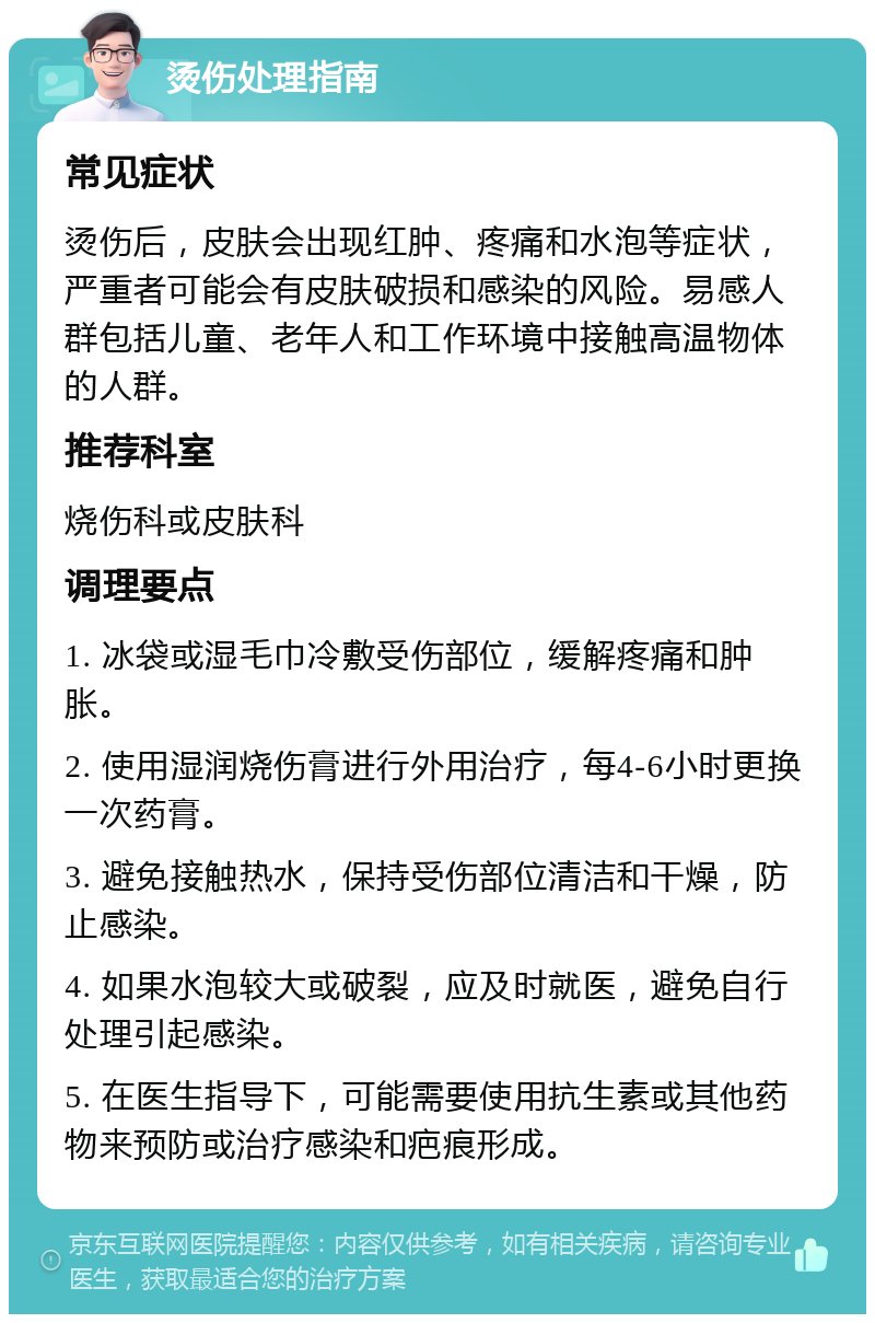 烫伤处理指南 常见症状 烫伤后，皮肤会出现红肿、疼痛和水泡等症状，严重者可能会有皮肤破损和感染的风险。易感人群包括儿童、老年人和工作环境中接触高温物体的人群。 推荐科室 烧伤科或皮肤科 调理要点 1. 冰袋或湿毛巾冷敷受伤部位，缓解疼痛和肿胀。 2. 使用湿润烧伤膏进行外用治疗，每4-6小时更换一次药膏。 3. 避免接触热水，保持受伤部位清洁和干燥，防止感染。 4. 如果水泡较大或破裂，应及时就医，避免自行处理引起感染。 5. 在医生指导下，可能需要使用抗生素或其他药物来预防或治疗感染和疤痕形成。