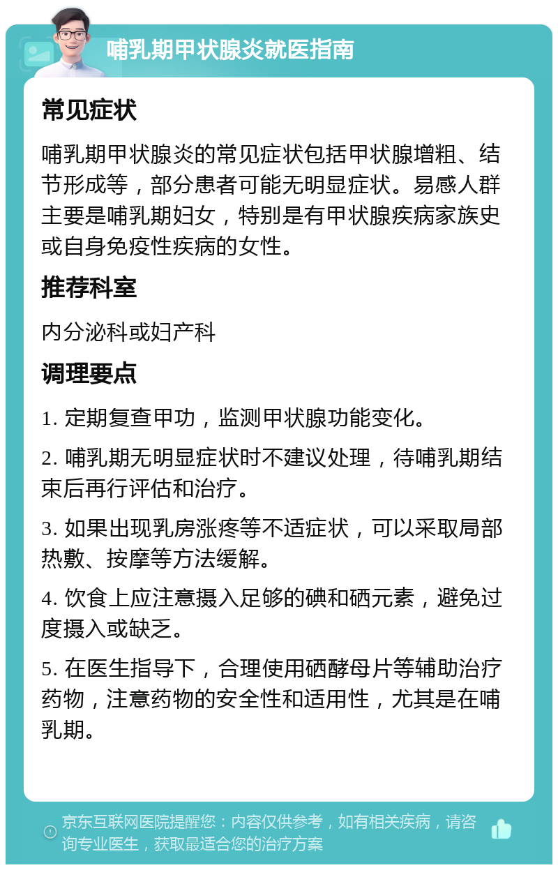 哺乳期甲状腺炎就医指南 常见症状 哺乳期甲状腺炎的常见症状包括甲状腺增粗、结节形成等，部分患者可能无明显症状。易感人群主要是哺乳期妇女，特别是有甲状腺疾病家族史或自身免疫性疾病的女性。 推荐科室 内分泌科或妇产科 调理要点 1. 定期复查甲功，监测甲状腺功能变化。 2. 哺乳期无明显症状时不建议处理，待哺乳期结束后再行评估和治疗。 3. 如果出现乳房涨疼等不适症状，可以采取局部热敷、按摩等方法缓解。 4. 饮食上应注意摄入足够的碘和硒元素，避免过度摄入或缺乏。 5. 在医生指导下，合理使用硒酵母片等辅助治疗药物，注意药物的安全性和适用性，尤其是在哺乳期。