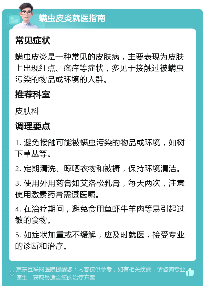 螨虫皮炎就医指南 常见症状 螨虫皮炎是一种常见的皮肤病，主要表现为皮肤上出现红点、瘙痒等症状，多见于接触过被螨虫污染的物品或环境的人群。 推荐科室 皮肤科 调理要点 1. 避免接触可能被螨虫污染的物品或环境，如树下草丛等。 2. 定期清洗、晾晒衣物和被褥，保持环境清洁。 3. 使用外用药膏如艾洛松乳膏，每天两次，注意使用激素药膏需遵医嘱。 4. 在治疗期间，避免食用鱼虾牛羊肉等易引起过敏的食物。 5. 如症状加重或不缓解，应及时就医，接受专业的诊断和治疗。