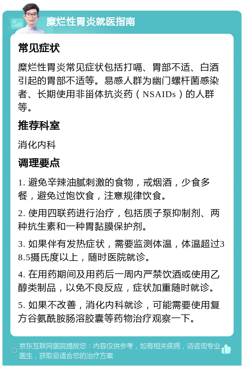 糜烂性胃炎就医指南 常见症状 糜烂性胃炎常见症状包括打嗝、胃部不适、白酒引起的胃部不适等。易感人群为幽门螺杆菌感染者、长期使用非甾体抗炎药（NSAIDs）的人群等。 推荐科室 消化内科 调理要点 1. 避免辛辣油腻刺激的食物，戒烟酒，少食多餐，避免过饱饮食，注意规律饮食。 2. 使用四联药进行治疗，包括质子泵抑制剂、两种抗生素和一种胃黏膜保护剂。 3. 如果伴有发热症状，需要监测体温，体温超过38.5摄氏度以上，随时医院就诊。 4. 在用药期间及用药后一周内严禁饮酒或使用乙醇类制品，以免不良反应，症状加重随时就诊。 5. 如果不改善，消化内科就诊，可能需要使用复方谷氨酰胺肠溶胶囊等药物治疗观察一下。