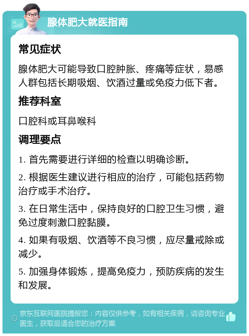 腺体肥大就医指南 常见症状 腺体肥大可能导致口腔肿胀、疼痛等症状，易感人群包括长期吸烟、饮酒过量或免疫力低下者。 推荐科室 口腔科或耳鼻喉科 调理要点 1. 首先需要进行详细的检查以明确诊断。 2. 根据医生建议进行相应的治疗，可能包括药物治疗或手术治疗。 3. 在日常生活中，保持良好的口腔卫生习惯，避免过度刺激口腔黏膜。 4. 如果有吸烟、饮酒等不良习惯，应尽量戒除或减少。 5. 加强身体锻炼，提高免疫力，预防疾病的发生和发展。