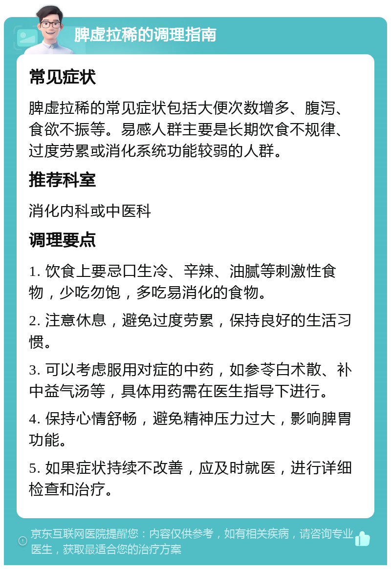 脾虚拉稀的调理指南 常见症状 脾虚拉稀的常见症状包括大便次数增多、腹泻、食欲不振等。易感人群主要是长期饮食不规律、过度劳累或消化系统功能较弱的人群。 推荐科室 消化内科或中医科 调理要点 1. 饮食上要忌口生冷、辛辣、油腻等刺激性食物，少吃勿饱，多吃易消化的食物。 2. 注意休息，避免过度劳累，保持良好的生活习惯。 3. 可以考虑服用对症的中药，如参苓白术散、补中益气汤等，具体用药需在医生指导下进行。 4. 保持心情舒畅，避免精神压力过大，影响脾胃功能。 5. 如果症状持续不改善，应及时就医，进行详细检查和治疗。