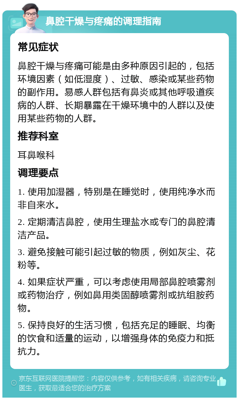 鼻腔干燥与疼痛的调理指南 常见症状 鼻腔干燥与疼痛可能是由多种原因引起的，包括环境因素（如低湿度）、过敏、感染或某些药物的副作用。易感人群包括有鼻炎或其他呼吸道疾病的人群、长期暴露在干燥环境中的人群以及使用某些药物的人群。 推荐科室 耳鼻喉科 调理要点 1. 使用加湿器，特别是在睡觉时，使用纯净水而非自来水。 2. 定期清洁鼻腔，使用生理盐水或专门的鼻腔清洁产品。 3. 避免接触可能引起过敏的物质，例如灰尘、花粉等。 4. 如果症状严重，可以考虑使用局部鼻腔喷雾剂或药物治疗，例如鼻用类固醇喷雾剂或抗组胺药物。 5. 保持良好的生活习惯，包括充足的睡眠、均衡的饮食和适量的运动，以增强身体的免疫力和抵抗力。