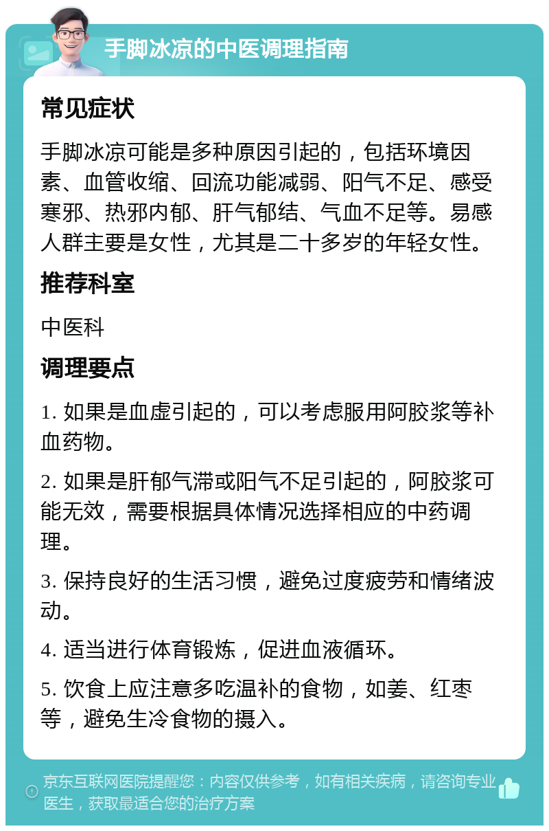 手脚冰凉的中医调理指南 常见症状 手脚冰凉可能是多种原因引起的，包括环境因素、血管收缩、回流功能减弱、阳气不足、感受寒邪、热邪内郁、肝气郁结、气血不足等。易感人群主要是女性，尤其是二十多岁的年轻女性。 推荐科室 中医科 调理要点 1. 如果是血虚引起的，可以考虑服用阿胶浆等补血药物。 2. 如果是肝郁气滞或阳气不足引起的，阿胶浆可能无效，需要根据具体情况选择相应的中药调理。 3. 保持良好的生活习惯，避免过度疲劳和情绪波动。 4. 适当进行体育锻炼，促进血液循环。 5. 饮食上应注意多吃温补的食物，如姜、红枣等，避免生冷食物的摄入。