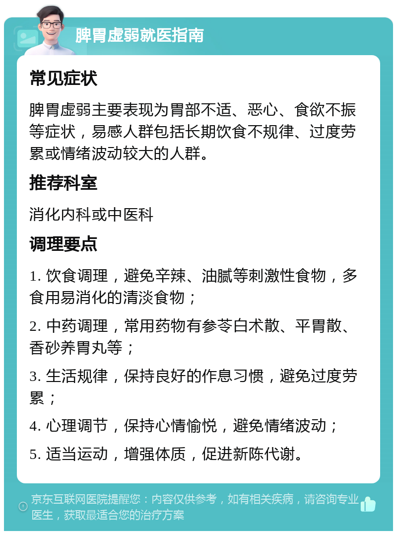 脾胃虚弱就医指南 常见症状 脾胃虚弱主要表现为胃部不适、恶心、食欲不振等症状，易感人群包括长期饮食不规律、过度劳累或情绪波动较大的人群。 推荐科室 消化内科或中医科 调理要点 1. 饮食调理，避免辛辣、油腻等刺激性食物，多食用易消化的清淡食物； 2. 中药调理，常用药物有参苓白术散、平胃散、香砂养胃丸等； 3. 生活规律，保持良好的作息习惯，避免过度劳累； 4. 心理调节，保持心情愉悦，避免情绪波动； 5. 适当运动，增强体质，促进新陈代谢。