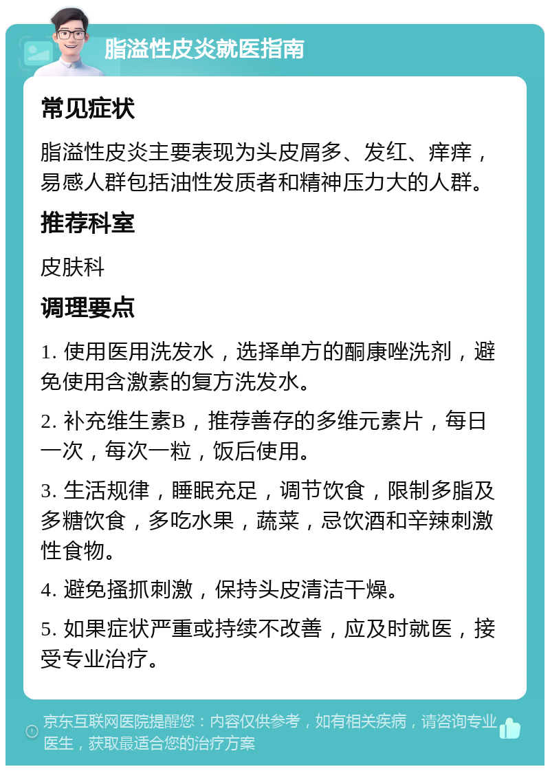 脂溢性皮炎就医指南 常见症状 脂溢性皮炎主要表现为头皮屑多、发红、痒痒，易感人群包括油性发质者和精神压力大的人群。 推荐科室 皮肤科 调理要点 1. 使用医用洗发水，选择单方的酮康唑洗剂，避免使用含激素的复方洗发水。 2. 补充维生素B，推荐善存的多维元素片，每日一次，每次一粒，饭后使用。 3. 生活规律，睡眠充足，调节饮食，限制多脂及多糖饮食，多吃水果，蔬菜，忌饮酒和辛辣刺激性食物。 4. 避免搔抓刺激，保持头皮清洁干燥。 5. 如果症状严重或持续不改善，应及时就医，接受专业治疗。